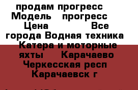 продам прогресс 4 › Модель ­ прогресс 4 › Цена ­ 40 000 - Все города Водная техника » Катера и моторные яхты   . Карачаево-Черкесская респ.,Карачаевск г.